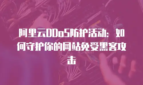 阿里云DDoS防护活动：如何守护你的网站免受黑客攻击