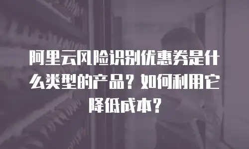 阿里云风险识别优惠券是什么类型的产品？如何利用它降低成本？