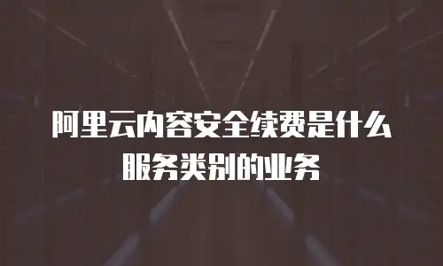 阿里云内容安全续费是什么服务类别的业务