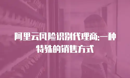 阿里云风险识别代理商:一种特殊的销售方式