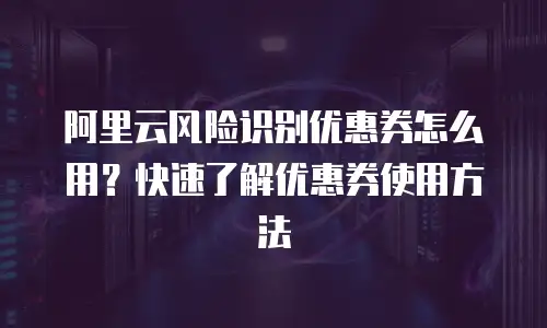 阿里云风险识别优惠券怎么用？快速了解优惠券使用方法