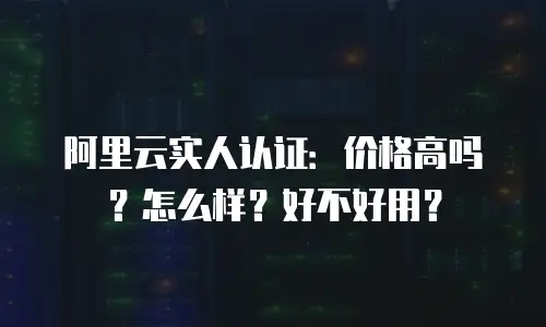 阿里云实人认证：价格高吗？怎么样？好不好用？