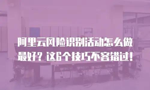 阿里云风险识别活动怎么做最好？这6个技巧不容错过！