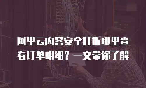 阿里云内容安全打折哪里查看订单明细？一文带你了解
