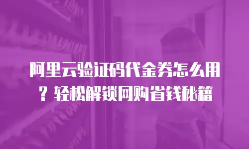 阿里云验证码代金券怎么用？轻松解锁网购省钱秘籍