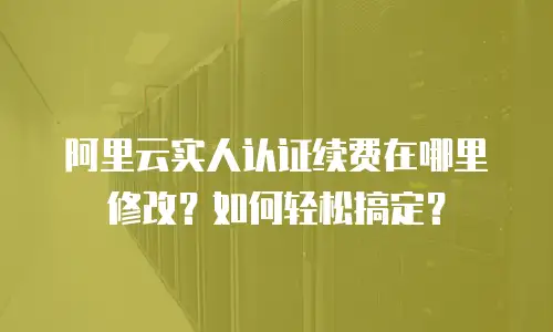 阿里云实人认证续费在哪里修改？如何轻松搞定？