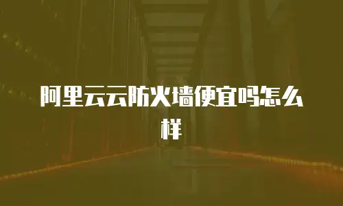 阿里云云防火墙便宜吗怎么样