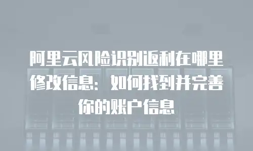 阿里云风险识别返利在哪里修改信息：如何找到并完善你的账户信息