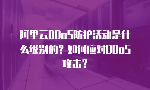阿里云DDoS防护活动是什么级别的？如何应对DDoS攻击？