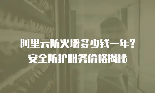阿里云防火墙多少钱一年？安全防护服务价格揭秘
