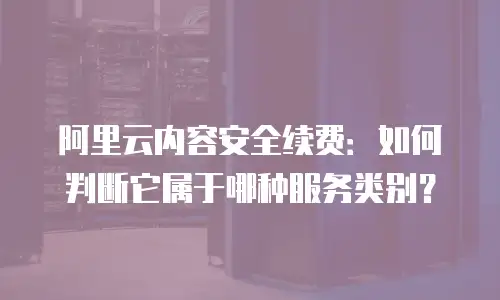 阿里云内容安全续费：如何判断它属于哪种服务类别？