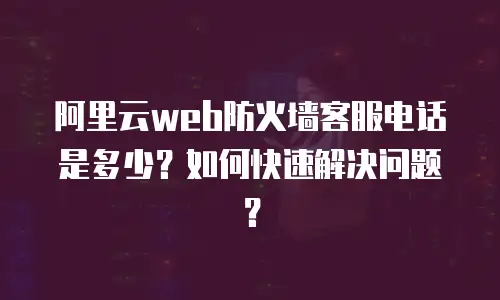 阿里云web防火墙客服电话是多少？如何快速解决问题？