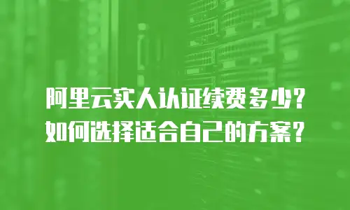 阿里云实人认证续费多少？如何选择适合自己的方案？