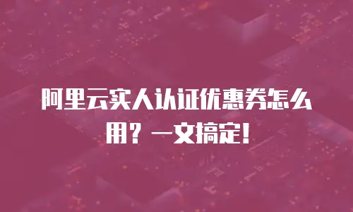 阿里云实人认证优惠券怎么用？一文搞定！