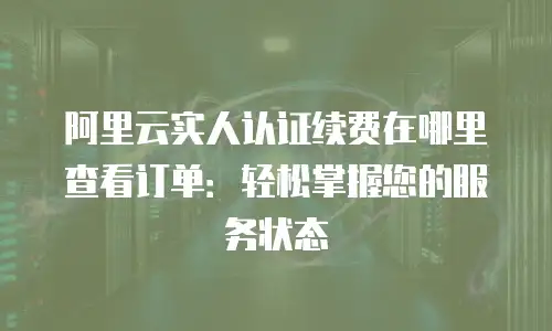 阿里云实人认证续费在哪里查看订单：轻松掌握您的服务状态
