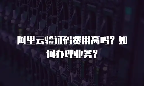 阿里云验证码费用高吗？如何办理业务？