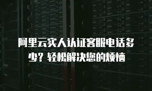阿里云实人认证客服电话多少？轻松解决您的烦恼