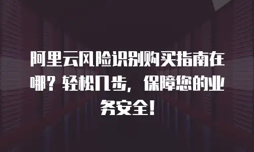 阿里云风险识别购买指南在哪？轻松几步，保障您的业务安全！
