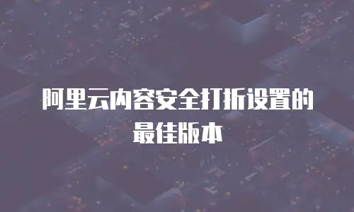 阿里云内容安全打折设置的最佳版本