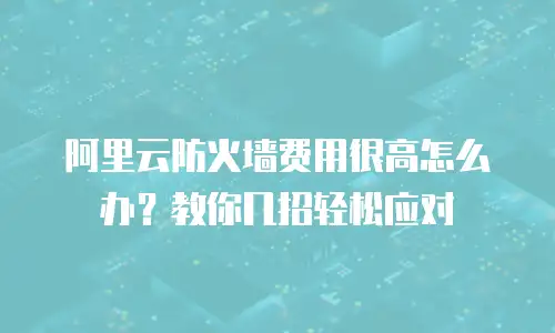 阿里云防火墙费用很高怎么办？教你几招轻松应对