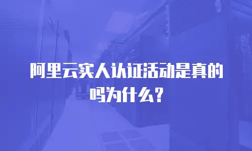 阿里云实人认证活动是真的吗为什么？