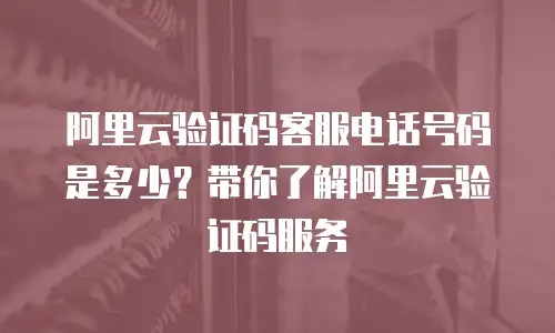 阿里云验证码客服电话号码是多少？带你了解阿里云验证码服务