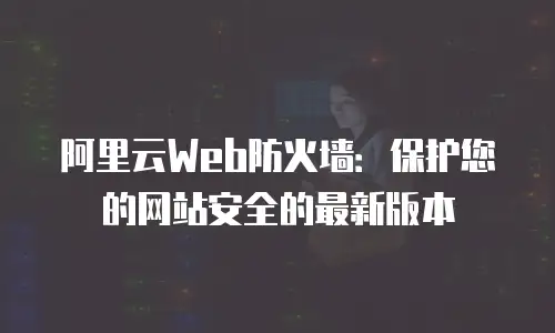 阿里云Web防火墙：保护您的网站安全的最新版本
