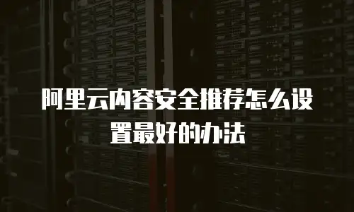 阿里云内容安全推荐怎么设置最好的办法