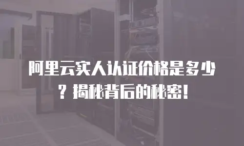 阿里云实人认证价格是多少？揭秘背后的秘密！