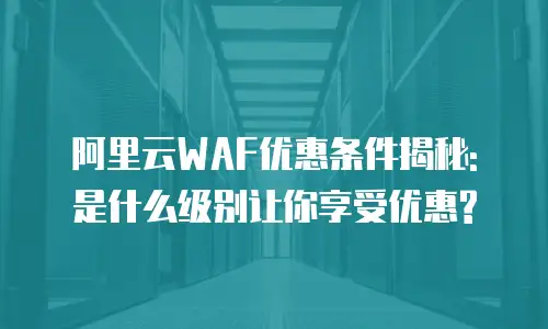 阿里云WAF优惠条件揭秘: 是什么级别让你享受优惠?