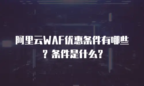 阿里云WAF优惠条件有哪些？条件是什么？