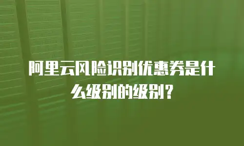 阿里云风险识别优惠券是什么级别的级别？