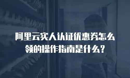 阿里云实人认证优惠券怎么领的操作指南是什么？