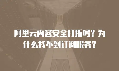 阿里云内容安全打折吗？为什么找不到订阅服务？