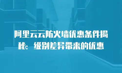阿里云云防火墙优惠条件揭秘：级别差异带来的优惠