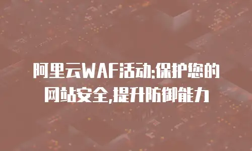 阿里云WAF活动:保护您的网站安全,提升防御能力