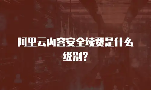 阿里云内容安全续费是什么级别？