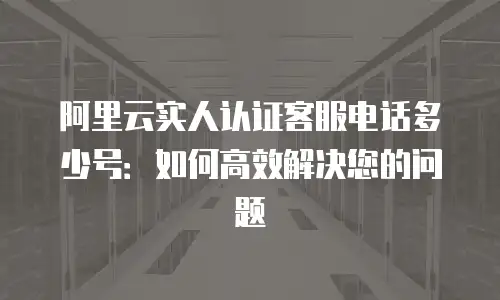 阿里云实人认证客服电话多少号：如何高效解决您的问题
