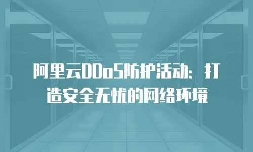 阿里云DDoS防护活动：打造安全无忧的网络环境