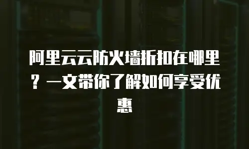 阿里云云防火墙折扣在哪里？一文带你了解如何享受优惠