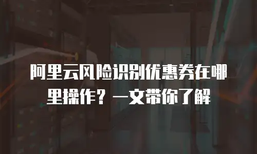 阿里云风险识别优惠券在哪里操作？一文带你了解