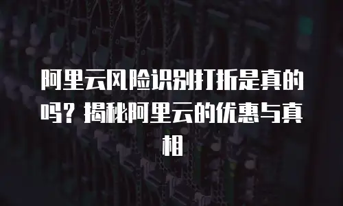 阿里云风险识别打折是真的吗？揭秘阿里云的优惠与真相