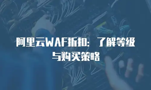 阿里云WAF折扣：了解等级与购买策略
