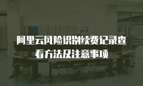 阿里云风险识别续费记录查看方法及注意事项
