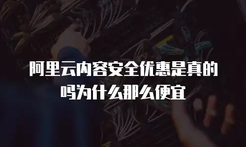 阿里云内容安全优惠是真的吗为什么那么便宜