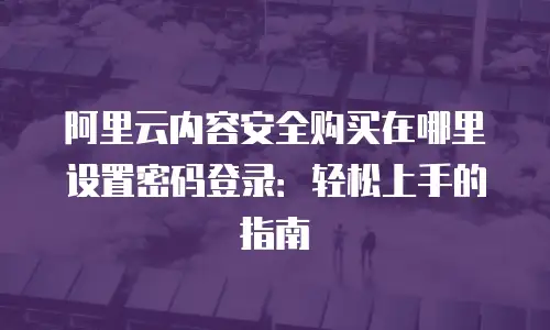 阿里云内容安全购买在哪里设置密码登录：轻松上手的指南