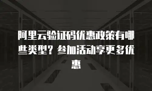 阿里云验证码优惠政策有哪些类型？参加活动享更多优惠