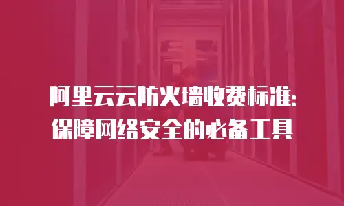 阿里云云防火墙收费标准：保障网络安全的必备工具