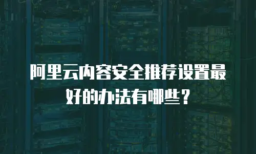 阿里云内容安全推荐设置最好的办法有哪些？