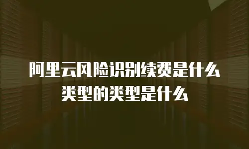 阿里云风险识别续费是什么类型的类型是什么
